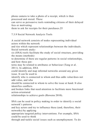 phone camera to take a photo of a receipt, which is then
processed and stored. These
can serve as persuasive tools reminding citizens of their delayed
fees or motivating
them to ask for receipts for their purchases.25
7.3.9 Social Network Analysis Tools
A social network consists of nodes representing individual
actors within the network
and ties which represent relationships between the individuals.
Social network analy-
sis (SNA) tools facilitate the study of social structure, providing
the means (methods)
to determine if there are regular patterns in social relationships,
and how these pat-
terns may be related to attributes or behaviour (Tang et al.
2011). In addition, SNA
could identify and map informal networks around any given
issue. It can be used to
identify who is connected to whom and thus adds value/does not
add value, and who
should be connected to whom to solve the issue at hand. It also
identifies conflicts
and broken links that need attention to facilitate more functional
action-orientated
relationships to achieve goals (Rowena 2010).
SNA can be used in policy making in order to identify a social
network’s patterns
and key actors and try to influence these (and, therefore, their
networks) by applying
appropriate targeted policy interventions. For example, SNA
could be used to think
through and tackle social issues such as unemployment. To do
 