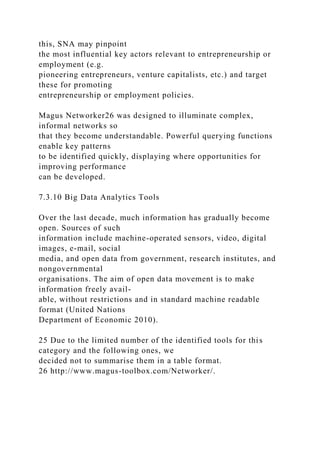 this, SNA may pinpoint
the most influential key actors relevant to entrepreneurship or
employment (e.g.
pioneering entrepreneurs, venture capitalists, etc.) and target
these for promoting
entrepreneurship or employment policies.
Magus Networker26 was designed to illuminate complex,
informal networks so
that they become understandable. Powerful querying functions
enable key patterns
to be identified quickly, displaying where opportunities for
improving performance
can be developed.
7.3.10 Big Data Analytics Tools
Over the last decade, much information has gradually become
open. Sources of such
information include machine-operated sensors, video, digital
images, e-mail, social
media, and open data from government, research institutes, and
nongovernmental
organisations. The aim of open data movement is to make
information freely avail-
able, without restrictions and in standard machine readable
format (United Nations
Department of Economic 2010).
25 Due to the limited number of the identified tools for this
category and the following ones, we
decided not to summarise them in a table format.
26 http://www.magus-toolbox.com/Networker/.
 