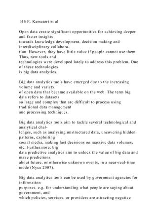 146 E. Kamateri et al.
Open data create significant opportunities for achieving deeper
and faster insights
towards knowledge development, decision making and
interdisciplinary collabora-
tion. However, they have little value if people cannot use them.
Thus, new tools and
technologies were developed lately to address this problem. One
of these technologies
is big data analytics.
Big data analytics tools have emerged due to the increasing
volume and variety
of open data that became available on the web. The term big
data refers to datasets
so large and complex that are difficult to process using
traditional data management
and processing techniques.
Big data analytics tools aim to tackle several technological and
analytical chal-
lenges, such as analysing unstructured data, uncovering hidden
patterns, exploiting
social media, making fast decisions on massive data volumes,
etc. Furthermore, big
data predictive analytics aim to unlock the value of big data and
make predictions
about future, or otherwise unknown events, in a near-real-time
mode (Nyce 2007).
Big data analytics tools can be used by government agencies for
information
purposes, e.g. for understanding what people are saying about
government, and
which policies, services, or providers are attracting negative
 