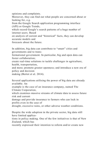 opinions and complaints.
Moreover, they can find out what people are concerned about or
looking for, e.g.
from the Google Search application programming interface
(API) or Google Trends,
which record Google’s search patterns of a huge number of
internet users. Based
on analysis of current and “historical” facts, they can develop
accurate models and
forecasts about the future.
In addition, big data can contribute to “smart” cities and
governments and to trans-
formational government. In particular, big and open data can
foster collaboration;
create real-time solutions to tackle challenges in agriculture,
health, transportation,
and more; promote greater openness; and introduce a new era of
policy and decision
making (Bertot et al. 2014).
Several applications utilising the power of big data are already
available. An
example is the case of an insurance company, named The
Climate Corporation,
which examines massive streams of climate data to assess future
risk and current
damage and provide insurance to farmers who can lock in
profits even in the case of
drought, excessive rains, or other adverse weather conditions.
Despite the wide adoption in the private sector, big data still
have limited applica-
tions in policy making. One of the few initiatives is that of New
Zealand, which has
recently expressed their intention to reform and/or create new
 