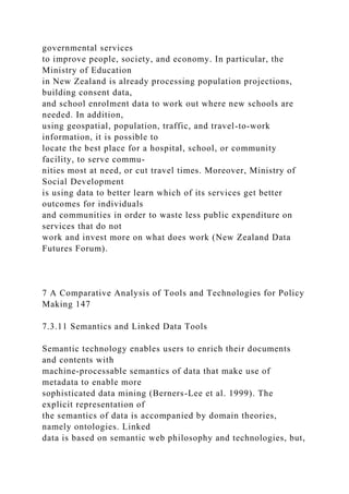 governmental services
to improve people, society, and economy. In particular, the
Ministry of Education
in New Zealand is already processing population projections,
building consent data,
and school enrolment data to work out where new schools are
needed. In addition,
using geospatial, population, traffic, and travel-to-work
information, it is possible to
locate the best place for a hospital, school, or community
facility, to serve commu-
nities most at need, or cut travel times. Moreover, Ministry of
Social Development
is using data to better learn which of its services get better
outcomes for individuals
and communities in order to waste less public expenditure on
services that do not
work and invest more on what does work (New Zealand Data
Futures Forum).
7 A Comparative Analysis of Tools and Technologies for Policy
Making 147
7.3.11 Semantics and Linked Data Tools
Semantic technology enables users to enrich their documents
and contents with
machine-processable semantics of data that make use of
metadata to enable more
sophisticated data mining (Berners-Lee et al. 1999). The
explicit representation of
the semantics of data is accompanied by domain theories,
namely ontologies. Linked
data is based on semantic web philosophy and technologies, but,
 