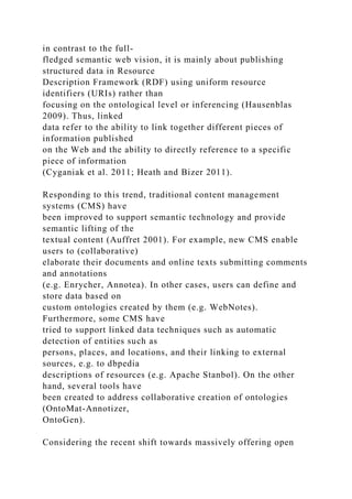 in contrast to the full-
fledged semantic web vision, it is mainly about publishing
structured data in Resource
Description Framework (RDF) using uniform resource
identifiers (URIs) rather than
focusing on the ontological level or inferencing (Hausenblas
2009). Thus, linked
data refer to the ability to link together different pieces of
information published
on the Web and the ability to directly reference to a specific
piece of information
(Cyganiak et al. 2011; Heath and Bizer 2011).
Responding to this trend, traditional content management
systems (CMS) have
been improved to support semantic technology and provide
semantic lifting of the
textual content (Auffret 2001). For example, new CMS enable
users to (collaborative)
elaborate their documents and online texts submitting comments
and annotations
(e.g. Enrycher, Annotea). In other cases, users can define and
store data based on
custom ontologies created by them (e.g. WebNotes).
Furthermore, some CMS have
tried to support linked data techniques such as automatic
detection of entities such as
persons, places, and locations, and their linking to external
sources, e.g. to dbpedia
descriptions of resources (e.g. Apache Stanbol). On the other
hand, several tools have
been created to address collaborative creation of ontologies
(OntoMat-Annotizer,
OntoGen).
Considering the recent shift towards massively offering open
 