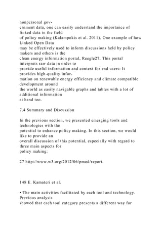 nonpersonal gov-
ernment data, one can easily understand the importance of
linked data in the field
of policy making (Kalampokis et al. 2011). One example of how
Linked Open Data
may be effectively used to inform discussions held by policy
makers and others is the
clean energy information portal, Reegle27. This portal
interprets raw data in order to
provide useful information and context for end users: It
provides high-quality infor-
mation on renewable energy efficiency and climate compatible
development around
the world as easily navigable graphs and tables with a lot of
additional information
at hand too.
7.4 Summary and Discussion
In the previous section, we presented emerging tools and
technologies with the
potential to enhance policy making. In this section, we would
like to provide an
overall discussion of this potential, especially with regard to
three main aspects for
policy making:
27 http://www.w3.org/2012/06/pmod/report.
148 E. Kamateri et al.
• The main activities facilitated by each tool and technology.
Previous analysis
showed that each tool category presents a different way for
 