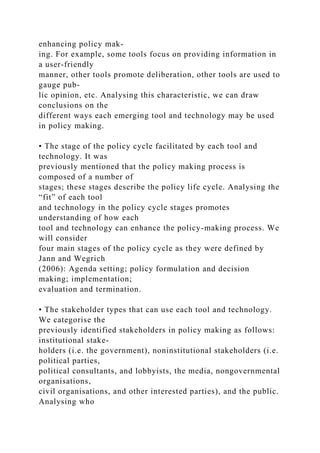 enhancing policy mak-
ing. For example, some tools focus on providing information in
a user-friendly
manner, other tools promote deliberation, other tools are used to
gauge pub-
lic opinion, etc. Analysing this characteristic, we can draw
conclusions on the
different ways each emerging tool and technology may be used
in policy making.
• The stage of the policy cycle facilitated by each tool and
technology. It was
previously mentioned that the policy making process is
composed of a number of
stages; these stages describe the policy life cycle. Analysing the
“fit” of each tool
and technology in the policy cycle stages promotes
understanding of how each
tool and technology can enhance the policy-making process. We
will consider
four main stages of the policy cycle as they were defined by
Jann and Wegrich
(2006): Agenda setting; policy formulation and decision
making; implementation;
evaluation and termination.
• The stakeholder types that can use each tool and technology.
We categorise the
previously identified stakeholders in policy making as follows:
institutional stake-
holders (i.e. the government), noninstitutional stakeholders (i.e.
political parties,
political consultants, and lobbyists, the media, nongovernmental
organisations,
civil organisations, and other interested parties), and the public.
Analysing who
 