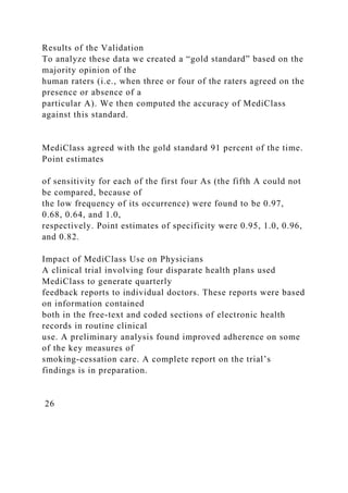 Results of the Validation
To analyze these data we created a “gold standard” based on the
majority opinion of the
human raters (i.e., when three or four of the raters agreed on the
presence or absence of a
particular A). We then computed the accuracy of MediClass
against this standard.
MediClass agreed with the gold standard 91 percent of the time.
Point estimates
of sensitivity for each of the first four As (the fifth A could not
be compared, because of
the low frequency of its occurrence) were found to be 0.97,
0.68, 0.64, and 1.0,
respectively. Point estimates of specificity were 0.95, 1.0, 0.96,
and 0.82.
Impact of MediClass Use on Physicians
A clinical trial involving four disparate health plans used
MediClass to generate quarterly
feedback reports to individual doctors. These reports were based
on information contained
both in the free-text and coded sections of electronic health
records in routine clinical
use. A preliminary analysis found improved adherence on some
of the key measures of
smoking-cessation care. A complete report on the trial’s
findings is in preparation.
26
 