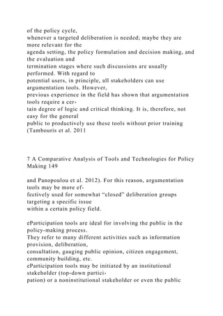 of the policy cycle,
whenever a targeted deliberation is needed; maybe they are
more relevant for the
agenda setting, the policy formulation and decision making, and
the evaluation and
termination stages where such discussions are usually
performed. With regard to
potential users, in principle, all stakeholders can use
argumentation tools. However,
previous experience in the field has shown that argumentation
tools require a cer-
tain degree of logic and critical thinking. It is, therefore, not
easy for the general
public to productively use these tools without prior training
(Tambouris et al. 2011
7 A Comparative Analysis of Tools and Technologies for Policy
Making 149
and Panopoulou et al. 2012). For this reason, argumentation
tools may be more ef-
fectively used for somewhat “closed” deliberation groups
targeting a specific issue
within a certain policy field.
eParticipation tools are ideal for involving the public in the
policy-making process.
They refer to many different activities such as information
provision, deliberation,
consultation, gauging public opinion, citizen engagement,
community building, etc.
eParticipation tools may be initiated by an institutional
stakeholder (top-down partici-
pation) or a noninstitutional stakeholder or even the public
 