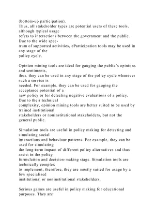 (bottom-up participation).
Thus, all stakeholder types are potential users of these tools,
although typical usage
refers to interactions between the government and the public.
Due to the wide spec-
trum of supported activities, eParticipation tools may be used in
any stage of the
policy cycle.
Opinion mining tools are ideal for gauging the public’s opinions
and sentiments,
thus, they can be used in any stage of the policy cycle whenever
such a service is
needed. For example, they can be used for gauging the
acceptance potential of a
new policy or for detecting negative evaluations of a policy.
Due to their technical
complexity, opinion mining tools are better suited to be used by
trained institutional
stakeholders or noninstitutional stakeholders, but not the
general public.
Simulation tools are useful in policy making for detecting and
simulating social
interactions and behaviour patterns. For example, they can be
used for simulating
the long-term impact of different policy alternatives and thus
assist in the policy
formulation and decision-making stage. Simulation tools are
technically complex
to implement; therefore, they are mostly suited for usage by a
few specialised
institutional or noninstitutional stakeholders.
Serious games are useful in policy making for educational
purposes. They are
 