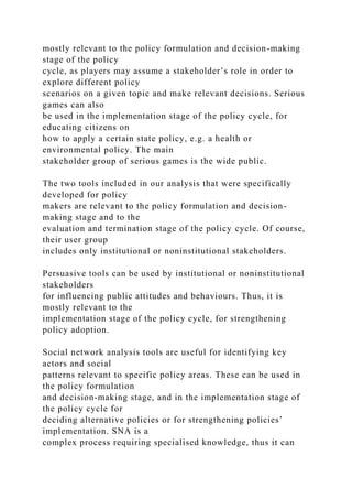 mostly relevant to the policy formulation and decision-making
stage of the policy
cycle, as players may assume a stakeholder’s role in order to
explore different policy
scenarios on a given topic and make relevant decisions. Serious
games can also
be used in the implementation stage of the policy cycle, for
educating citizens on
how to apply a certain state policy, e.g. a health or
environmental policy. The main
stakeholder group of serious games is the wide public.
The two tools included in our analysis that were specifically
developed for policy
makers are relevant to the policy formulation and decision-
making stage and to the
evaluation and termination stage of the policy cycle. Of course,
their user group
includes only institutional or noninstitutional stakeholders.
Persuasive tools can be used by institutional or noninstitutional
stakeholders
for influencing public attitudes and behaviours. Thus, it is
mostly relevant to the
implementation stage of the policy cycle, for strengthening
policy adoption.
Social network analysis tools are useful for identifying key
actors and social
patterns relevant to specific policy areas. These can be used in
the policy formulation
and decision-making stage, and in the implementation stage of
the policy cycle for
deciding alternative policies or for strengthening policies’
implementation. SNA is a
complex process requiring specialised knowledge, thus it can
 