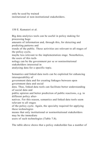 only be used by trained
institutional or non-institutional stakeholders.
150 E. Kamateri et al.
Big data analytics tools can be useful in policy making for
processing huge
amounts of information and, through this, for detecting and
predicting patterns and
trends of the public. These activities are relevant to all stages of
the policy cycle,
maybe less relevant to the implementation stage. Nonetheless,
the users of this tech-
nology can be the government per se or noninstitutional
stakeholders interested in
analysing data for a specific topic.
Semantics and linked data tools can be exploited for enhancing
interoperability of
government data and for creating linkages between open
government data and social
data. Thus, linked data tools can facilitate better understanding
of social data and
public opinion and better prediction of public reactions, e.g. to
different policy alter-
natives. For this reason, semantics and linked data tools seem
relevant to all stages
of the policy cycle. Again, the specialty required for applying
these technologies
means that only institutional or noninstitutional stakeholders
may be the immediate
users of such technologies (Table 7.8).
The table above shows that a policy stakeholder has a number of
 