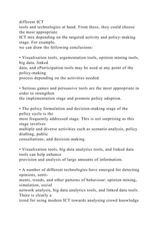 different ICT
tools and technologies at hand. From these, they could choose
the most appropriate
ICT mix depending on the targeted activity and policy-making
stage. For example,
we can draw the following conclusions:
• Visualisation tools, argumentation tools, opinion mining tools,
big data, linked
data, and eParticipation tools may be used at any point of the
policy-making
process depending on the activities needed.
• Serious games and persuasive tools are the most appropriate in
order to strengthen
the implementation stage and promote policy adoption.
• The policy formulation and decision-making stage of the
policy cycle is the
most frequently addressed stage. This is not surprising as this
stage involves
multiple and diverse activities such as scenario analysis, policy
drafting, public
consultations, and decision making.
• Visualisation tools, big data analytics tools, and linked data
tools can help enhance
provision and analysis of large amounts of information.
• A number of different technologies have emerged for detecting
opinions, senti-
ments, trends, and other patterns of behaviour: opinion mining,
simulation, social
network analysis, big data analytics tools, and linked data tools.
There is clearly a
trend for using modern ICT towards analysing crowd knowledge
 