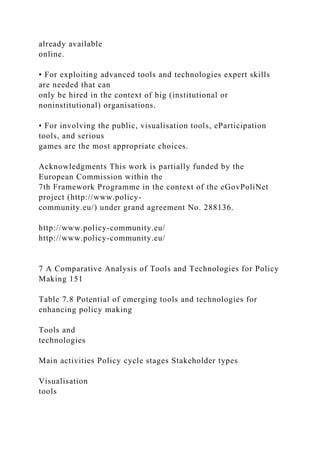 already available
online.
• For exploiting advanced tools and technologies expert skills
are needed that can
only be hired in the context of big (institutional or
noninstitutional) organisations.
• For involving the public, visualisation tools, eParticipation
tools, and serious
games are the most appropriate choices.
Acknowledgments This work is partially funded by the
European Commission within the
7th Framework Programme in the context of the eGovPoliNet
project (http://www.policy-
community.eu/) under grand agreement No. 288136.
http://www.policy-community.eu/
http://www.policy-community.eu/
7 A Comparative Analysis of Tools and Technologies for Policy
Making 151
Table 7.8 Potential of emerging tools and technologies for
enhancing policy making
Tools and
technologies
Main activities Policy cycle stages Stakeholder types
Visualisation
tools
 