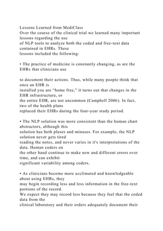 Lessons Learned from MediClass
Over the course of the clinical trial we learned many important
lessons regarding the use
of NLP tools to analyze both the coded and free-text data
contained in EHRs. These
lessons included the following:
• The practice of medicine is constantly changing, as are the
EHRs that clinicians use
to document their actions. Thus, while many people think that
once an EHR is
installed you are “home free,” it turns out that changes in the
EHR infrastructure, or
the entire EHR, are not uncommon (Campbell 2006). In fact,
two of the health plans
replaced their EHRs during the four-year study period.
• The NLP solution was more consistent than the human chart
abstractors, although this
solution has both pluses and minuses. For example, the NLP
solution never gets tired
reading the notes, and never varies in it's interpretations of the
data. Human coders on
the other hand continue to make new and different errors over
time, and can exhibit
significant variability among coders.
• As clinicians become more acclimated and knowledgeable
about using EHRs, they
may begin recording less and less information in the free-text
portions of the record.
We expect they may record less because they feel that the coded
data from the
clinical laboratory and their orders adequately document their
 