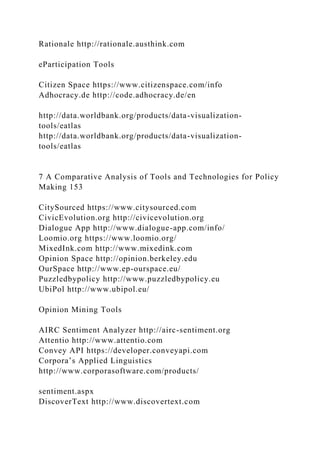 Rationale http://rationale.austhink.com
eParticipation Tools
Citizen Space https://www.citizenspace.com/info
Adhocracy.de http://code.adhocracy.de/en
http://data.worldbank.org/products/data-visualization-
tools/eatlas
http://data.worldbank.org/products/data-visualization-
tools/eatlas
7 A Comparative Analysis of Tools and Technologies for Policy
Making 153
CitySourced https://www.citysourced.com
CivicEvolution.org http://civicevolution.org
Dialogue App http://www.dialogue-app.com/info/
Loomio.org https://www.loomio.org/
MixedInk.com http://www.mixedink.com
Opinion Space http://opinion.berkeley.edu
OurSpace http://www.ep-ourspace.eu/
Puzzledbypolicy http://www.puzzledbypolicy.eu
UbiPol http://www.ubipol.eu/
Opinion Mining Tools
AIRC Sentiment Analyzer http://airc-sentiment.org
Attentio http://www.attentio.com
Convey API https://developer.conveyapi.com
Corpora’s Applied Linguistics
http://www.corporasoftware.com/products/
sentiment.aspx
DiscoverText http://www.discovertext.com
 