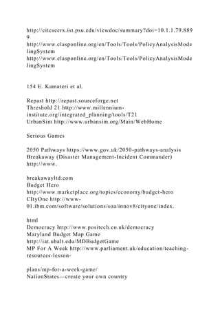 http://citeseerx.ist.psu.edu/viewdoc/summary?doi=10.1.1.79.889
9
http://www.clasponline.org/en/Tools/Tools/PolicyAnalysisMode
lingSystem
http://www.clasponline.org/en/Tools/Tools/PolicyAnalysisMode
lingSystem
154 E. Kamateri et al.
Repast http://repast.sourceforge.net
Threshold 21 http://www.millennium-
institute.org/integrated_planning/tools/T21
UrbanSim http://www.urbansim.org/Main/WebHome
Serious Games
2050 Pathways https://www.gov.uk/2050-pathways-analysis
Breakaway (Disaster Management-Incident Commander)
http://www.
breakawayltd.com
Budget Hero
http://www.marketplace.org/topics/economy/budget-hero
CItyOne http://www-
01.ibm.com/software/solutions/soa/innov8/cityone/index.
html
Democracy http://www.positech.co.uk/democracy
Maryland Budget Map Game
http://iat.ubalt.edu/MDBudgetGame
MP For A Week http://www.parliament.uk/education/teaching-
resources-lesson-
plans/mp-for-a-week-game/
NationStates—create your own country
 