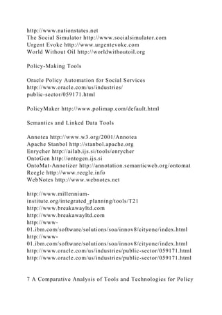 http://www.nationstates.net
The Social Simulator http://www.socialsimulator.com
Urgent Evoke http://www.urgentevoke.com
World Without Oil http://worldwithoutoil.org
Policy-Making Tools
Oracle Policy Automation for Social Services
http://www.oracle.com/us/industries/
public-sector/059171.html
PolicyMaker http://www.polimap.com/default.html
Semantics and Linked Data Tools
Annotea http://www.w3.org/2001/Annotea
Apache Stanbol http://stanbol.apache.org
Enrycher http://ailab.ijs.si/tools/enrycher
OntoGen http://ontogen.ijs.si
OntoMat-Annotizer http://annotation.semanticweb.org/ontomat
Reegle http://www.reegle.info
WebNotes http://www.webnotes.net
http://www.millennium-
institute.org/integrated_planning/tools/T21
http://www.breakawayltd.com
http://www.breakawayltd.com
http://www-
01.ibm.com/software/solutions/soa/innov8/cityone/index.html
http://www-
01.ibm.com/software/solutions/soa/innov8/cityone/index.html
http://www.oracle.com/us/industries/public-sector/059171.html
http://www.oracle.com/us/industries/public-sector/059171.html
7 A Comparative Analysis of Tools and Technologies for Policy
 