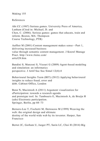 Making 155
References
Abt CC (1987) Serious games. University Press of America,
Lanham (Cited in: Michael, D. and
Chen, C. (2006). Serious games: games that educate, train and
inform. Boston, MA: Thompson
Course Technology, PTR)
Auffret M (2001) Content management makes sense—Part 1,
delivering increased business
value through semantic content management. J Knowl Manage
Pract. http://www.tlainc.com/
articl28.htm
Bandini S, Manzoni S, Vizzari G (2009) Agent-based modeling
and simulation: an informatics
perspective. J Artif Soc Soc Simul 12(4):4
Behavioural Insights Teem (BIT) (2012) Applying behavioural
insights to reduce fraud, error and
debt. Cabinet Office, London
Benn N, Macintosh A (2011) Argument visualization for
eParticipation: towards a research agenda
and prototype tool. In: Tambouris E, Macintosh A, de Bruijn H
(eds) Electronic participation.
Springer, Berlin, pp 60–73
Berners-Lee T, Fischetti M, Dertouzos M (1999) Weaving the
web: the original design and ultimate
destiny of the world wide web by its inventor. Harper, San
Francisco
Bertot JC, Gorham U, Jaeger PT, Sarin LC, Choi H (2014) Big
 