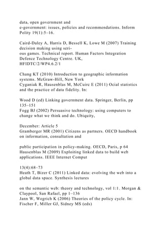 data, open government and
e-government: issues, policies and recommendations. Inform
Polity 19(1):5–16.
Caird-Daley A, Harris D, Bessell K, Lowe M (2007) Training
decision making using seri-
ous games. Technical report. Human Factors Integration
Defence Technology Centre. UK,
HFIDTC/2/WP4.6.2/1
Chang KT (2010) Introduction to geographic information
systems. McGraw-Hill, New York
Cyganiak R, Hausenblas M, McCuirc E (2011) Ocial statistics
and the practice of data fidelity. In:
Wood D (ed) Linking government data. Springer, Berlin, pp
135–151
Fogg BJ (2002) Persuasive technology: using computers to
change what we think and do. Ubiquity,
December: Article 5
Gramberger MR (2001) Citizens as partners. OECD handbook
on information, consultation and
public participation in policy-making. OECD, Paris, p 64
Hausenblas M (2009) Exploiting linked data to build web
applications. IEEE Internet Comput
13(4):68–73
Heath T, Bizer C (2011) Linked data: evolving the web into a
global data space. Synthesis lectures
on the semantic web: theory and technology, vol 1:1. Morgan &
Claypool, San Rafael, pp 1–136
Jann W, Wegrich K (2006) Theories of the policy cycle. In:
Fischer F, Miller GJ, Sidney MS (eds)
 
