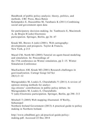 Handbook of public policy analysis: theory, politics, and
methods. CRC Press, Boca Raton
Kalampokis E, Hausenblas M, Tarabanis K (2011) Combining
social and government open data
for participatory decision-making. In: Tambouris E, Macintosh
A, de Brujin H (eds) Electronic
participation. Springer, Berlin, pp 36–47
Kraak MJ, Brown A (eds) (2001). Web cartography:
developments and prospects. Taylor & Francis,
New York, p 213
Macal CM, North MJ (2005) Tutorial on agent-based modeling
and simulation. In: Proceedings of
the 37th conference on Winter simulation, pp 2–15. Winter
Simulation Conference
MacEachren AM, Kraak MJ (2001) Research challenges in
geovisualization. Cartogr Geogr Inf Sci
28(1):3–12
Maragoudakis M, Loukis E, Charalabidis Y (2011) A review of
opinion mining methods for analyz-
ing citizens’ contributions in public policy debate. In:
Maragoudakis M, Loukis E, Charalabidis
Y (eds) Electronic participation. Springer, Berlin, pp 298–313
Mitchell T (2005) Web mapping illustrated. O’Reilly,
Sebastopol
Northern Ireland Government (2013) A practical guide to policy
making in Northern Ireland.
http://www.ofmdfmni.gov.uk/practical-guide-policy-
making.pdf. Accessed 22 Dec 2014
 