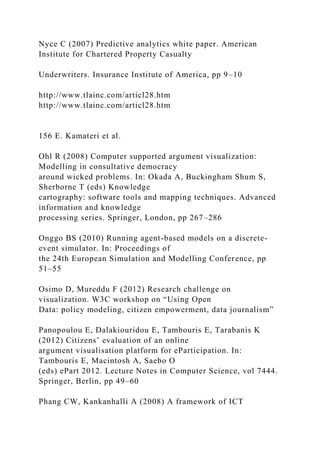 Nyce C (2007) Predictive analytics white paper. American
Institute for Chartered Property Casualty
Underwriters. Insurance Institute of America, pp 9–10
http://www.tlainc.com/articl28.htm
http://www.tlainc.com/articl28.htm
156 E. Kamateri et al.
Ohl R (2008) Computer supported argument visualization:
Modelling in consultative democracy
around wicked problems. In: Okada A, Buckingham Shum S,
Sherborne T (eds) Knowledge
cartography: software tools and mapping techniques. Advanced
information and knowledge
processing series. Springer, London, pp 267–286
Onggo BS (2010) Running agent-based models on a discrete-
event simulator. In: Proceedings of
the 24th European Simulation and Modelling Conference, pp
51–55
Osimo D, Mureddu F (2012) Research challenge on
visualization. W3C workshop on “Using Open
Data: policy modeling, citizen empowerment, data journalism”
Panopoulou E, Dalakiouridou E, Tambouris E, Tarabanis K
(2012) Citizens’ evaluation of an online
argument visualisation platform for eParticipation. In:
Tambouris E, Macintosh A, Saebo O
(eds) ePart 2012. Lecture Notes in Computer Science, vol 7444.
Springer, Berlin, pp 49–60
Phang CW, Kankanhalli A (2008) A framework of ICT
 