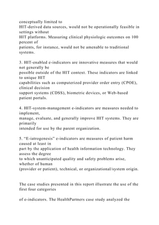 conceptually limited to
HIT-derived data sources, would not be operationally feasible in
settings without
HIT platforms. Measuring clinical physiologic outcomes on 100
percent of
patients, for instance, would not be amenable to traditional
systems.
3. HIT-enabled e-indicators are innovative measures that would
not generally be
possible outside of the HIT context. These indicators are linked
to unique HIT
capabilities such as computerized provider order entry (CPOE),
clinical decision
support systems (CDSS), biometric devices, or Web-based
patient portals.
4. HIT-system-management e-indicators are measures needed to
implement,
manage, evaluate, and generally improve HIT systems. They are
primarily
intended for use by the parent organization.
5. “E-iatrogenesis” e-indicators are measures of patient harm
caused at least in
part by the application of health information technology. They
assess the degree
to which unanticipated quality and safety problems arise,
whether of human
(provider or patient), technical, or organizational/system origin.
The case studies presented in this report illustrate the use of the
first four categories
of e-indicators. The HealthPartners case study analyzed the
 