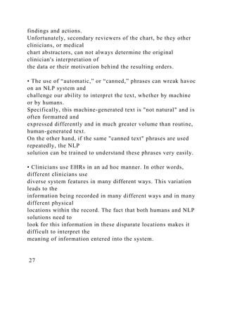 findings and actions.
Unfortunately, secondary reviewers of the chart, be they other
clinicians, or medical
chart abstractors, can not always determine the original
clinician's interpretation of
the data or their motivation behind the resulting orders.
• The use of “automatic,” or “canned,” phrases can wreak havoc
on an NLP system and
challenge our ability to interpret the text, whether by machine
or by humans.
Specifically, this machine-generated text is "not natural" and is
often formatted and
expressed differently and in much greater volume than routine,
human-generated text.
On the other hand, if the same "canned text" phrases are used
repeatedly, the NLP
solution can be trained to understand these phrases very easily.
• Clinicians use EHRs in an ad hoc manner. In other words,
different clinicians use
diverse system features in many different ways. This variation
leads to the
information being recorded in many different ways and in many
different physical
locations within the record. The fact that both humans and NLP
solutions need to
look for this information in these disparate locations makes it
difficult to interpret the
meaning of information entered into the system.
27
 
