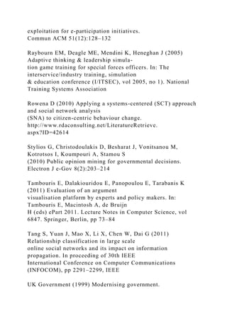 exploitation for e-participation initiatives.
Commun ACM 51(12):128–132
Raybourn EM, Deagle ME, Mendini K, Heneghan J (2005)
Adaptive thinking & leadership simula-
tion game training for special forces officers. In: The
interservice/industry training, simulation
& education conference (I/ITSEC), vol 2005, no 1). National
Training Systems Association
Rowena D (2010) Applying a systems-centered (SCT) approach
and social network analysis
(SNA) to citizen-centric behaviour change.
http://www.rdaconsulting.net/LiteratureRetrieve.
aspx?ID=42614
Stylios G, Christodoulakis D, Besharat J, Vonitsanou M,
Kotrotsos I, Koumpouri A, Stamou S
(2010) Public opinion mining for governmental decisions.
Electron J e-Gov 8(2):203–214
Tambouris E, Dalakiouridou E, Panopoulou E, Tarabanis K
(2011) Evaluation of an argument
visualisation platform by experts and policy makers. In:
Tambouris E, Macintosh A, de Bruijn
H (eds) ePart 2011. Lecture Notes in Computer Science, vol
6847. Springer, Berlin, pp 73–84
Tang S, Yuan J, Mao X, Li X, Chen W, Dai G (2011)
Relationship classification in large scale
online social networks and its impact on information
propagation. In proceeding of 30th IEEE
International Conference on Computer Communications
(INFOCOM), pp 2291–2299, IEEE
UK Government (1999) Modernising government.
 