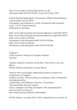 http://www.archive.official-documents.co.uk/
document/cm43/4310/4310.htm. Accessed 22 Dec 2014
United Nations Department of Economic (2010) United Nations
e-government survey 2010:
leveraging e-government at a time of financial and economic
crisis, vol 10. United Nations
Publications, Herndon
http://www.rdaconsulting.net/LiteratureRetrieve.aspx?ID=42614
http://www.rdaconsulting.net/LiteratureRetrieve.aspx?ID=42614
http://www.archive.official-
documents.co.uk/document/cm43/4310/4310.htm.
http://www.archive.official-
documents.co.uk/document/cm43/4310/4310.htm.
Chapter 8
Value Sensitive Design of Complex Product
Systems
Andreas Ligtvoet, Geerten van de Kaa, Theo Fens, Cees van
Beers,
Paulier Herder and Jeroen van den Hoven
Abstract We increasingly understand technical artefacts as
components of complex
product systems. These systems are designed, built, maintained,
and deprecated by
stakeholders with different interests. To maintain
interoperability between compo-
nents, standards are being developed. The standardisation
process itself is, however,
also influenced by different stakeholders.
In this chapter, we argue that a full, comprehensive overview of
 