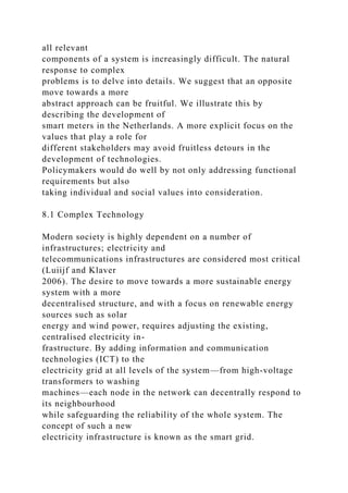 all relevant
components of a system is increasingly difficult. The natural
response to complex
problems is to delve into details. We suggest that an opposite
move towards a more
abstract approach can be fruitful. We illustrate this by
describing the development of
smart meters in the Netherlands. A more explicit focus on the
values that play a role for
different stakeholders may avoid fruitless detours in the
development of technologies.
Policymakers would do well by not only addressing functional
requirements but also
taking individual and social values into consideration.
8.1 Complex Technology
Modern society is highly dependent on a number of
infrastructures; electricity and
telecommunications infrastructures are considered most critical
(Luiijf and Klaver
2006). The desire to move towards a more sustainable energy
system with a more
decentralised structure, and with a focus on renewable energy
sources such as solar
energy and wind power, requires adjusting the existing,
centralised electricity in-
frastructure. By adding information and communication
technologies (ICT) to the
electricity grid at all levels of the system—from high-voltage
transformers to washing
machines—each node in the network can decentrally respond to
its neighbourhood
while safeguarding the reliability of the whole system. The
concept of such a new
electricity infrastructure is known as the smart grid.
 