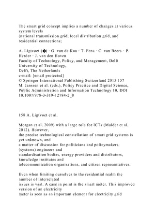 The smart grid concept implies a number of changes at various
system levels
(national transmission grid, local distribution grid, and
residential connections;
A. Ligtvoet (�) · G. van de Kaa · T. Fens · C. van Beers · P.
Herder · J. van den Hoven
Faculty of Technology, Policy, and Management, Delft
University of Technology,
Delft, The Netherlands
e-mail: [email protected]
© Springer International Publishing Switzerland 2015 157
M. Janssen et al. (eds.), Policy Practice and Digital Science,
Public Administration and Information Technology 10, DOI
10.1007/978-3-319-12784-2_8
158 A. Ligtvoet et al.
Morgan et al. 2009) with a large role for ICTs (Mulder et al.
2012). However,
the precise technological constellation of smart grid systems is
yet unknown, and
a matter of discussion for politicians and policymakers,
(systems) engineers and
standardisation bodies, energy providers and distributors,
knowledge institutes and
telecommunication organisations, and citizen representatives.
Even when limiting ourselves to the residential realm the
number of interrelated
issues is vast. A case in point is the smart meter. This improved
version of an electricity
meter is seen as an important element for electricity grid
 