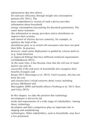 optimisation that also allows
for end-user efficiency through insight into consumption
patterns (EC 2011). The
most comprehensive version of such a device provides
information about household
energy consumption (accounting for decentral generation). The
smart meter transmits
this information to energy providers and/or distributors to
improve their systems,
and control of electric devices remotely, for example, to
optimise the load of the
distribution grid, or to switch off consumers who have not paid
their bills. In practice,
however, smart meter deployment is guided by various motives
(e.g. fraud detection
or improved billing) that have different technical requirements
(AlAbdulkarim 2013).
At the same time, it has become clear that the roll-out of smart
meters can only be
successful if the end users in households also recognise their
benefits (Cuijpers and
Koops 2013; Hierzinger et al. 2013). Until recently, this has not
been the case
and citizens have voiced concerns about issues including
privacy (McDaniel and
McLaughlin 2009) and health effects (Verbong et al. 2013; Hess
and Coley 2012).
In this chapter, we take the position that technology
development is driven by the
needs and requirements of a wide range of stakeholders. Among
these, technology
developers and their competitors play an important role in
shaping and standardising
technologies. Other stakeholders, such as households, may have
a less prominent
 