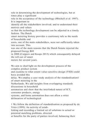 role in determining the development of technologies, but at
times play a significant
role in the acceptance of the technology (Mitchell et al. 1997).
It is important to
identify all the stakeholders involved, and to understand their
motives and values
so that the technology development can be adjusted in a timely
fashion. The Dutch
smart metering history provides a cautionary tale as the needs
of households end
users, one of the main stakeholders, were not sufficiently taken
into account. This
was one of the main reasons that the Dutch Senate rejected the
proposed Energy Bill
in 2008 (Cuijpers and Koops 2013) which consequently delayed
the roll-out of smart
meters for several years.
We aim to shed light on the development process of the
complex product system
and examine to what extent value-sensitive design (VSD) could
have avoided this
delay. We employ a case study analysis of the standardisation1
of smart metering in the
Netherlands. We add insights from overlapping standards
discussions in household
automation and show that the interlinked nature of ICT,
consumer products, energy
systems, and home automation does not allow a strict
delineation of technological
1 We follow the definition of standardisation as proposed by de
Vries (1999): An activity of estab-
lishing and recording a limited set of solutions to actual or
potential matching problems, directed
at benefits for the party of parties involved, balancing their
 