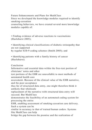 Future Enhancements and Plans for MediClass
Since we developed the knowledge modules required to identify
smoking-cessation
counseling behaviors, we have created several more knowledge
modules capable of:
• Finding evidence of adverse reactions to vaccinations
(Hazlehurst 2005);
• Identifying clinical classifications of diabetic retinopathy that
are not supported
by regular ICD-9 coding schemes (Smith 2005); and
• Identifying patients with a family history of cancer
(Hazlehurst).
Conclusion
Informative and essential data within the free-text portion of
clinicians’ notes and other
text portions of the EHR are unavailable to most methods of
automated health care
assessment. Because of the clinical value of the EHR narrative,
and the poor acceptance
thus far of structured data entry, one might therefore think it
unlikely that wholesale
replacement of the narrative with structured data entry will
succeed. But MediClass
demonstrates the feasibility of an automated coding system for
processing the entire
EHR, enabling assessment of smoking-cessation care delivery.
Such a system can be
similar in accuracy to that of trained human coders. Systems
like MediClass can help
bridge the gap between the promise and the realization of
 