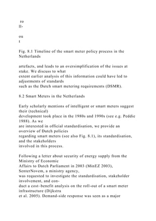 ro
ll-
ou
t
Fig. 8.1 Timeline of the smart meter policy process in the
Netherlands
artefacts, and leads to an oversimplification of the issues at
stake. We discuss to what
extent earlier analysis of this information could have led to
adjustments of standards
such as the Dutch smart metering requirements (DSMR).
8.2 Smart Meters in the Netherlands
Early scholarly mentions of intelligent or smart meters suggest
their (technical)
development took place in the 1980s and 1990s (see e.g. Peddie
1988). As we
are interested in official standardisation, we provide an
overview of Dutch policies
regarding smart meters (see also Fig. 8.1), its standardisation,
and the stakeholders
involved in this process.
Following a letter about security of energy supply from the
Ministry of Economic
Affairs to Dutch Parliament in 2003 (MinEZ 2003),
SenterNovem, a ministry agency,
was requested to investigate the standardisation, stakeholder
involvement, and con-
duct a cost–benefit analysis on the roll-out of a smart meter
infrastructure (Dijkstra
et al. 2005). Demand-side response was seen as a major
 