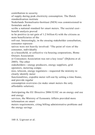 contribution to security
of supply during peak electricity consumption. The Dutch
standardisation institute
Nederlands Normalisatie-Instituut (NEN) was commissioned to
formulate and de-
scribe a national standard for smart meters. The societal cost–
benefit analysis proved
to be positive (a net gain of 1.2 billion €) with the citizens as
main beneficiaries of the
roll-out. Interestingly, in the ensuing stakeholder consultation,
consumer represen-
tatives were not heavily involved: “The point of view of the
consumer, individually
as a household, or collective via housing corporations, Home
Owners Association
or Consumers Association was not a key issue” (Dijkstra et al.
2005). The other
stakeholders—energy producers, energy suppliers, grid
operators, metering compa-
nies, telecom, energy regulators—requested the ministry to
clearly identify meter
functionalities, expedite meter roll-out by setting a time frame,
and provide regular
consumption overviews (to make smart meters the only
affordable solution).
Anticipating the EU Directive 2006/32/EC on on energy end use
and energy
services, the Ministry of Economic Affairs provided more
information on smart
meters requirements, citing billing administrative problems and
the energy savings
160 A. Ligtvoet et al.
 