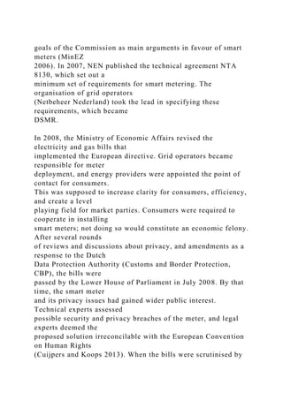 goals of the Commission as main arguments in favour of smart
meters (MinEZ
2006). In 2007, NEN published the technical agreement NTA
8130, which set out a
minimum set of requirements for smart metering. The
organisation of grid operators
(Netbeheer Nederland) took the lead in specifying these
requirements, which became
DSMR.
In 2008, the Ministry of Economic Affairs revised the
electricity and gas bills that
implemented the European directive. Grid operators became
responsible for meter
deployment, and energy providers were appointed the point of
contact for consumers.
This was supposed to increase clarity for consumers, efficiency,
and create a level
playing field for market parties. Consumers were required to
cooperate in installing
smart meters; not doing so would constitute an economic felony.
After several rounds
of reviews and discussions about privacy, and amendments as a
response to the Dutch
Data Protection Authority (Customs and Border Protection,
CBP), the bills were
passed by the Lower House of Parliament in July 2008. By that
time, the smart meter
and its privacy issues had gained wider public interest.
Technical experts assessed
possible security and privacy breaches of the meter, and legal
experts deemed the
proposed solution irreconcilable with the European Convention
on Human Rights
(Cuijpers and Koops 2013). When the bills were scrutinised by
 