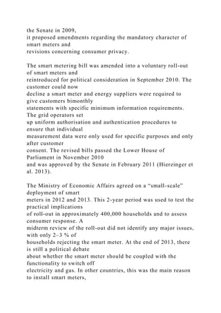 the Senate in 2009,
it proposed amendments regarding the mandatory character of
smart meters and
revisions concerning consumer privacy.
The smart metering bill was amended into a voluntary roll-out
of smart meters and
reintroduced for political consideration in September 2010. The
customer could now
decline a smart meter and energy suppliers were required to
give customers bimonthly
statements with specific minimum information requirements.
The grid operators set
up uniform authorisation and authentication procedures to
ensure that individual
measurement data were only used for specific purposes and only
after customer
consent. The revised bills passed the Lower House of
Parliament in November 2010
and was approved by the Senate in February 2011 (Hierzinger et
al. 2013).
The Ministry of Economic Affairs agreed on a “small-scale”
deployment of smart
meters in 2012 and 2013. This 2-year period was used to test the
practical implications
of roll-out in approximately 400,000 households and to assess
consumer response. A
midterm review of the roll-out did not identify any major issues,
with only 2–3 % of
households rejecting the smart meter. At the end of 2013, there
is still a political debate
about whether the smart meter should be coupled with the
functionality to switch off
electricity and gas. In other countries, this was the main reason
to install smart meters,
 