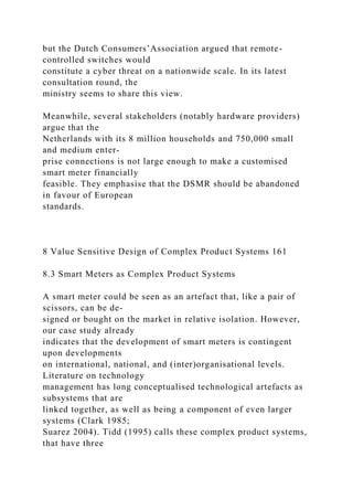 but the Dutch Consumers’Association argued that remote-
controlled switches would
constitute a cyber threat on a nationwide scale. In its latest
consultation round, the
ministry seems to share this view.
Meanwhile, several stakeholders (notably hardware providers)
argue that the
Netherlands with its 8 million households and 750,000 small
and medium enter-
prise connections is not large enough to make a customised
smart meter financially
feasible. They emphasise that the DSMR should be abandoned
in favour of European
standards.
8 Value Sensitive Design of Complex Product Systems 161
8.3 Smart Meters as Complex Product Systems
A smart meter could be seen as an artefact that, like a pair of
scissors, can be de-
signed or bought on the market in relative isolation. However,
our case study already
indicates that the development of smart meters is contingent
upon developments
on international, national, and (inter)organisational levels.
Literature on technology
management has long conceptualised technological artefacts as
subsystems that are
linked together, as well as being a component of even larger
systems (Clark 1985;
Suarez 2004). Tidd (1995) calls these complex product systems,
that have three
 