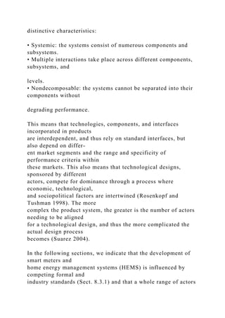 distinctive characteristics:
• Systemic: the systems consist of numerous components and
subsystems.
• Multiple interactions take place across different components,
subsystems, and
levels.
• Nondecomposable: the systems cannot be separated into their
components without
degrading performance.
This means that technologies, components, and interfaces
incorporated in products
are interdependent, and thus rely on standard interfaces, but
also depend on differ-
ent market segments and the range and specificity of
performance criteria within
these markets. This also means that technological designs,
sponsored by different
actors, compete for dominance through a process where
economic, technological,
and sociopolitical factors are intertwined (Rosenkopf and
Tushman 1998). The more
complex the product system, the greater is the number of actors
needing to be aligned
for a technological design, and thus the more complicated the
actual design process
becomes (Suarez 2004).
In the following sections, we indicate that the development of
smart meters and
home energy management systems (HEMS) is influenced by
competing formal and
industry standards (Sect. 8.3.1) and that a whole range of actors
 