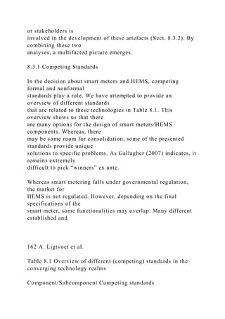 or stakeholders is
involved in the development of these artefacts (Sect. 8.3.2). By
combining these two
analyses, a multifacted picture emerges.
8.3.1 Competing Standards
In the decision about smart meters and HEMS, competing
formal and nonformal
standards play a role. We have attempted to provide an
overview of different standards
that are related to these technologies in Table 8.1. This
overview shows us that there
are many options for the design of smart meters/HEMS
components. Whereas, there
may be some room for consolidation, some of the presented
standards provide unique
solutions to specific problems. As Gallagher (2007) indicates, it
remains extremely
difficult to pick “winners” ex ante.
Whereas smart metering falls under governmental regulation,
the market for
HEMS is not regulated. However, depending on the final
specifications of the
smart meter, some functionalities may overlap. Many different
established and
162 A. Ligtvoet et al.
Table 8.1 Overview of different (competing) standards in the
converging technology realms
Component/Subcomponent Competing standards
 