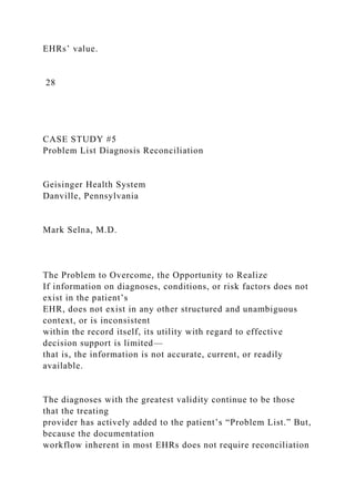 EHRs’ value.
28
CASE STUDY #5
Problem List Diagnosis Reconciliation
Geisinger Health System
Danville, Pennsylvania
Mark Selna, M.D.
The Problem to Overcome, the Opportunity to Realize
If information on diagnoses, conditions, or risk factors does not
exist in the patient’s
EHR, does not exist in any other structured and unambiguous
context, or is inconsistent
within the record itself, its utility with regard to effective
decision support is limited—
that is, the information is not accurate, current, or readily
available.
The diagnoses with the greatest validity continue to be those
that the treating
provider has actively added to the patient’s “Problem List.” But,
because the documentation
workflow inherent in most EHRs does not require reconciliation
 