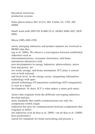 Decentral electricity
production systems
Solar photovoltaics IEC 61215, IEC 61646, UL 1703, IEC
60904
Small wind mills DIN EN 61400-25-4, AGMA 6006-A03, NEN
6096
Micro CHPs DIN 4709
newly emerging industries and product markets are involved in
HEMS (den Har-
tog et al. 2004). We observe a convergence between established
industries such as
telecommunications, consumer electronics, and home
automation (domotics) with
new developments in energy industries: photovoltaics, micro
heat and power, mi-
cro wind, storage, and home automation. ICT plays a crucial
role at both national
and local level. In the energy sector, integrating information
technology with oper-
ational technology (IT/operations technology (OT) integration)
is seen as a major
development. In short, ICT is what makes a smart grid smart.
Actors that originate from the different converging industries
develop and pro-
mote standards that enable communication not only for
components within single
industries but also for communication between components that
originate in differ-
ent industries (van de Kaa et al. 2009). van de Kaa et al. (2009)
have performed a
search for standards for home networking and present a
 
