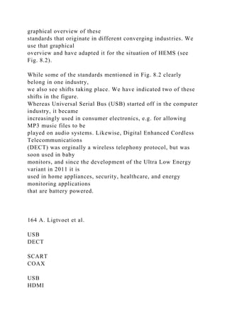 graphical overview of these
standards that originate in different converging industries. We
use that graphical
overview and have adapted it for the situation of HEMS (see
Fig. 8.2).
While some of the standards mentioned in Fig. 8.2 clearly
belong in one industry,
we also see shifts taking place. We have indicated two of these
shifts in the figure.
Whereas Universal Serial Bus (USB) started off in the computer
industry, it became
increasingly used in consumer electronics, e.g. for allowing
MP3 music files to be
played on audio systems. Likewise, Digital Enhanced Cordless
Telecommunications
(DECT) was orginally a wireless telephony protocol, but was
soon used in baby
monitors, and since the development of the Ultra Low Energy
variant in 2011 it is
used in home appliances, security, healthcare, and energy
monitoring applications
that are battery powered.
164 A. Ligtvoet et al.
USB
DECT
SCART
COAX
USB
HDMI
 