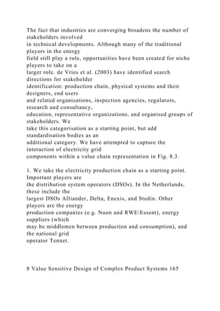 The fact that industries are converging broadens the number of
stakeholders involved
in technical developments. Although many of the traditional
players in the energy
field still play a role, opportunities have been created for niche
players to take on a
larger role. de Vries et al. (2003) have identified search
directions for stakeholder
identification: production chain, physical systems and their
designers, end users
and related organisations, inspection agencies, regulators,
research and consultancy,
education, representative organizations, and organised groups of
stakeholders. We
take this categorisation as a starting point, but add
standardisation bodies as an
additional category. We have attempted to capture the
interaction of electricity grid
components within a value chain representation in Fig. 8.3.
1. We take the electricity production chain as a starting point.
Important players are
the distribution system operators (DSOs). In the Netherlands,
these include the
largest DSOs Alliander, Delta, Enexis, and Stedin. Other
players are the energy
production companies (e.g. Nuon and RWE/Essent), energy
suppliers (which
may be middlemen between production and consumption), and
the national grid
operator Tennet.
8 Value Sensitive Design of Complex Product Systems 165
 