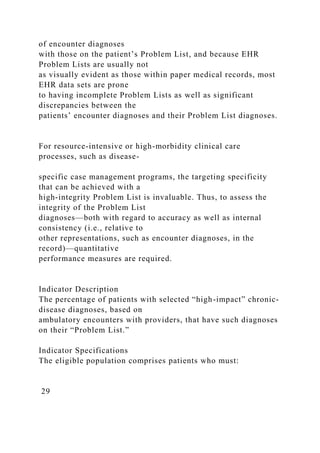 of encounter diagnoses
with those on the patient’s Problem List, and because EHR
Problem Lists are usually not
as visually evident as those within paper medical records, most
EHR data sets are prone
to having incomplete Problem Lists as well as significant
discrepancies between the
patients’ encounter diagnoses and their Problem List diagnoses.
For resource-intensive or high-morbidity clinical care
processes, such as disease-
specific case management programs, the targeting specificity
that can be achieved with a
high-integrity Problem List is invaluable. Thus, to assess the
integrity of the Problem List
diagnoses—both with regard to accuracy as well as internal
consistency (i.e., relative to
other representations, such as encounter diagnoses, in the
record)—quantitative
performance measures are required.
Indicator Description
The percentage of patients with selected “high-impact” chronic-
disease diagnoses, based on
ambulatory encounters with providers, that have such diagnoses
on their “Problem List.”
Indicator Specifications
The eligible population comprises patients who must:
29
 