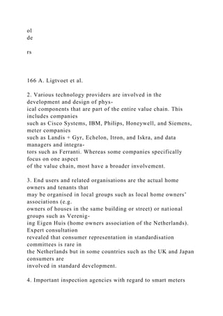 ol
de
rs
166 A. Ligtvoet et al.
2. Various technology providers are involved in the
development and design of phys-
ical components that are part of the entire value chain. This
includes companies
such as Cisco Systems, IBM, Philips, Honeywell, and Siemens,
meter companies
such as Landis + Gyr, Echelon, Itron, and Iskra, and data
managers and integra-
tors such as Ferranti. Whereas some companies specifically
focus on one aspect
of the value chain, most have a broader involvement.
3. End users and related organisations are the actual home
owners and tenants that
may be organised in local groups such as local home owners’
associations (e.g.
owners of houses in the same building or street) or national
groups such as Verenig-
ing Eigen Huis (home owners association of the Netherlands).
Expert consultation
revealed that consumer representation in standardisation
committees is rare in
the Netherlands but in some countries such as the UK and Japan
consumers are
involved in standard development.
4. Important inspection agencies with regard to smart meters
 