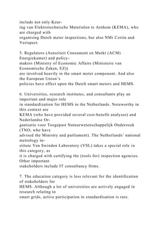 include not only Keur-
ing van Elektrotechnische Materialen te Arnhem (KEMA), who
are charged with
organising Dutch meter inspections, but also NMi Certin and
Verispect.
5. Regulators (Autoriteit Consument en Markt (ACM)
Energiekamer) and policy-
makers (Ministry of Economic Affairs (Ministerie van
Economische Zaken, EZ))
are involved heavily in the smart meter component. And also
the European Union’s
policies have effect upon the Dutch smart meters and HEMS.
6. Universities, research institutes, and consultants play an
important and major role
in standardization for HEMS in the Netherlands. Noteworthy in
this context are
KEMA (who have provided several cost-benefit analyses) and
Nederlandse Or-
ganisatie voor Toegepast Natuurwetenschappelijk Onderzoek
(TNO; who have
advised the Ministry and parliament). The Netherlands’ national
metrology in-
stitute Van Swinden Laboratory (VSL) takes a special role in
this category, as
it is charged with certifying the (tools for) inspection agencies.
Other important
stakeholders include IT consultancy firms.
7. The education category is less relevant for the identification
of stakeholders for
HEMS. Although a lot of universities are actively engaged in
research relating to
smart grids, active participation in standardisation is rare.
 