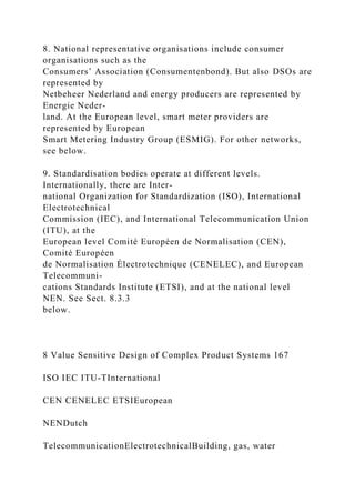 8. National representative organisations include consumer
organisations such as the
Consumers’ Association (Consumentenbond). But also DSOs are
represented by
Netbeheer Nederland and energy producers are represented by
Energie Neder-
land. At the European level, smart meter providers are
represented by European
Smart Metering Industry Group (ESMIG). For other networks,
see below.
9. Standardisation bodies operate at different levels.
Internationally, there are Inter-
national Organization for Standardization (ISO), International
Electrotechnical
Commission (IEC), and International Telecommunication Union
(ITU), at the
European level Comité Européen de Normalisation (CEN),
Comité Européen
de Normalisation Électrotechnique (CENELEC), and European
Telecommuni-
cations Standards Institute (ETSI), and at the national level
NEN. See Sect. 8.3.3
below.
8 Value Sensitive Design of Complex Product Systems 167
ISO IEC ITU-TInternational
CEN CENELEC ETSIEuropean
NENDutch
TelecommunicationElectrotechnicalBuilding, gas, water
 