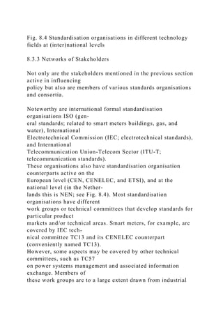 Fig. 8.4 Standardisation organisations in different technology
fields at (inter)national levels
8.3.3 Networks of Stakeholders
Not only are the stakeholders mentioned in the previous section
active in influencing
policy but also are members of various standards organisations
and consortia.
Noteworthy are international formal standardisation
organisations ISO (gen-
eral standards; related to smart meters buildings, gas, and
water), International
Electrotechnical Commission (IEC; electrotechnical standards),
and International
Telecommunication Union-Telecom Sector (ITU-T;
telecommunication standards).
These organisations also have standardisation organisation
counterparts active on the
European level (CEN, CENELEC, and ETSI), and at the
national level (in the Nether-
lands this is NEN; see Fig. 8.4). Most standardisation
organisations have different
work groups or technical committees that develop standards for
particular product
markets and/or technical areas. Smart meters, for example, are
covered by IEC tech-
nical committee TC13 and its CENELEC counterpart
(conveniently named TC13).
However, some aspects may be covered by other technical
committees, such as TC57
on power systems management and associated information
exchange. Members of
these work groups are to a large extent drawn from industrial
 