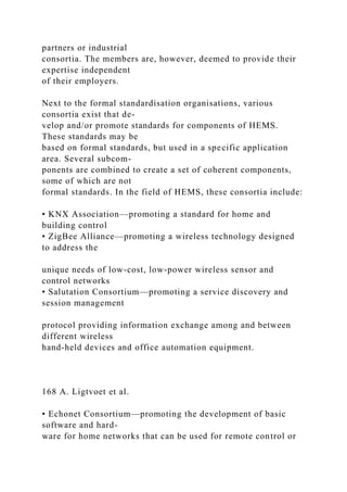 partners or industrial
consortia. The members are, however, deemed to provide their
expertise independent
of their employers.
Next to the formal standardisation organisations, various
consortia exist that de-
velop and/or promote standards for components of HEMS.
These standards may be
based on formal standards, but used in a specific application
area. Several subcom-
ponents are combined to create a set of coherent components,
some of which are not
formal standards. In the field of HEMS, these consortia include:
• KNX Association—promoting a standard for home and
building control
• ZigBee Alliance—promoting a wireless technology designed
to address the
unique needs of low-cost, low-power wireless sensor and
control networks
• Salutation Consortium—promoting a service discovery and
session management
protocol providing information exchange among and between
different wireless
hand-held devices and office automation equipment.
168 A. Ligtvoet et al.
• Echonet Consortium—promoting the development of basic
software and hard-
ware for home networks that can be used for remote control or
 