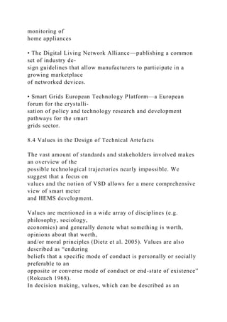 monitoring of
home appliances
• The Digital Living Network Alliance—publishing a common
set of industry de-
sign guidelines that allow manufacturers to participate in a
growing marketplace
of networked devices.
• Smart Grids European Technology Platform—a European
forum for the crystalli-
sation of policy and technology research and development
pathways for the smart
grids sector.
8.4 Values in the Design of Technical Artefacts
The vast amount of standards and stakeholders involved makes
an overview of the
possible technological trajectories nearly impossible. We
suggest that a focus on
values and the notion of VSD allows for a more comprehensive
view of smart meter
and HEMS development.
Values are mentioned in a wide array of disciplines (e.g.
philosophy, sociology,
economics) and generally denote what something is worth,
opinions about that worth,
and/or moral principles (Dietz et al. 2005). Values are also
described as “enduring
beliefs that a specific mode of conduct is personally or socially
preferable to an
opposite or converse mode of conduct or end-state of existence”
(Rokeach 1968).
In decision making, values, which can be described as an
 